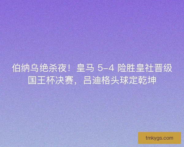 伯纳乌绝杀夜！皇马 5-4 险胜皇社晋级国王杯决赛，吕迪格头球定乾坤