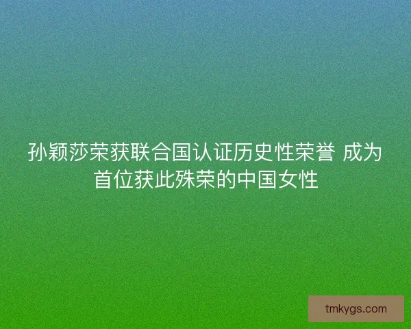孙颖莎荣获联合国认证历史性荣誉 成为首位获此殊荣的中国女性