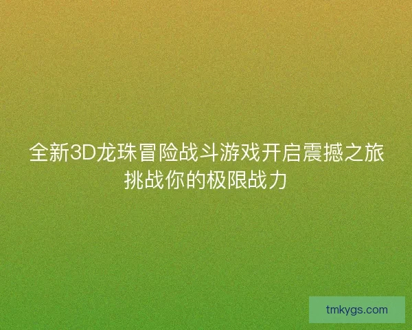 全新3D龙珠冒险战斗游戏开启震撼之旅挑战你的极限战力