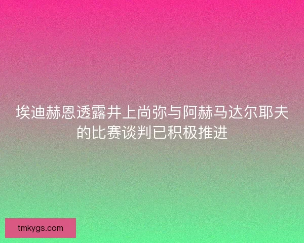 埃迪赫恩透露井上尚弥与阿赫马达尔耶夫的比赛谈判已积极推进