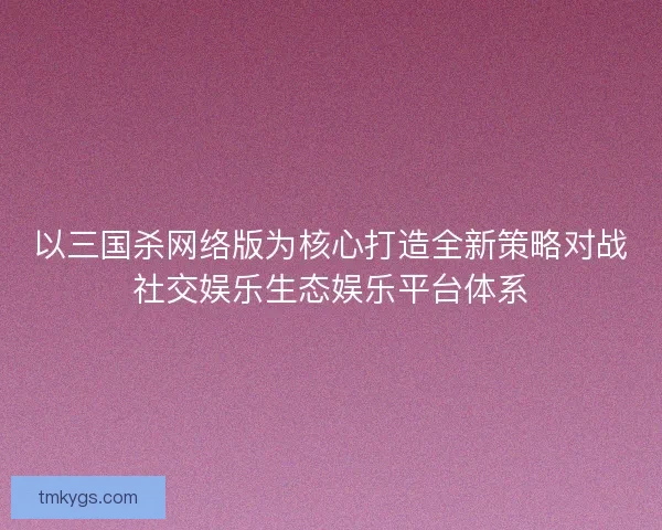 以三国杀网络版为核心打造全新策略对战社交娱乐生态娱乐平台体系 以三国杀网络版为核心打造全新策略对战社交娱乐生态娱乐平台体系