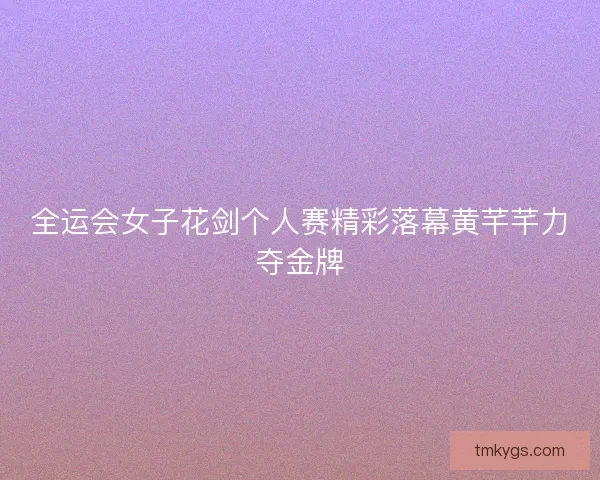 全运会女子花剑个人赛精彩落幕黄芊芊力夺金牌