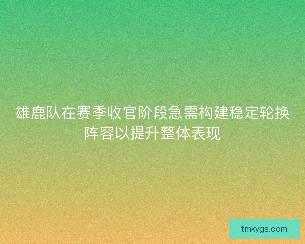 雄鹿队在赛季收官阶段急需构建稳定轮换阵容以提升整体表现