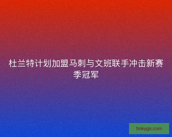 杜兰特计划加盟马刺与文班联手冲击新赛季冠军 杜兰特计划加盟马刺与文班联手冲击新赛季冠军