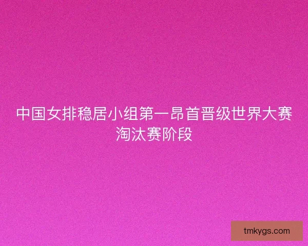 中国女排稳居小组第一昂首晋级世界大赛淘汰赛阶段