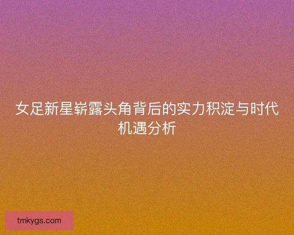 女足新星崭露头角背后的实力积淀与时代机遇分析 女足新星崭露头角背后的实力积淀与时代机遇分析