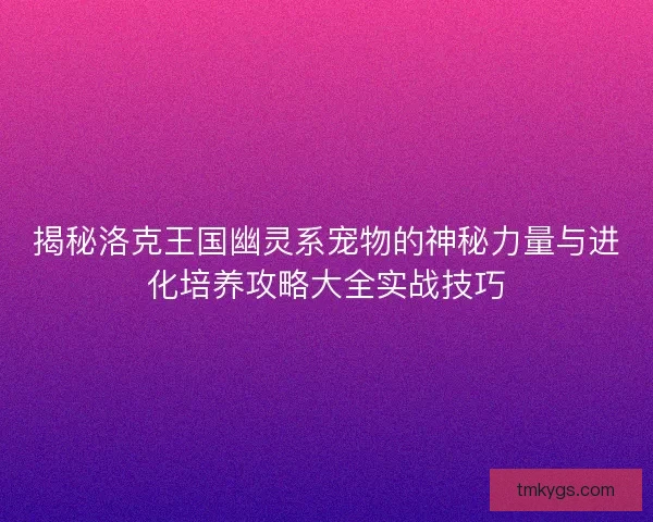 揭秘洛克王国幽灵系宠物的神秘力量与进化培养攻略大全实战技巧 揭秘洛克王国幽灵系宠物的神秘力量与进化培养攻略大全实战技巧