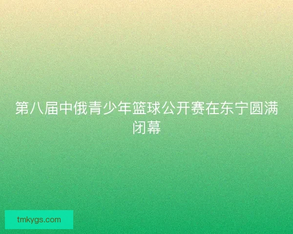 第八届中俄青少年篮球公开赛在东宁圆满闭幕 第八届中俄青少年篮球公开赛在东宁圆满闭幕