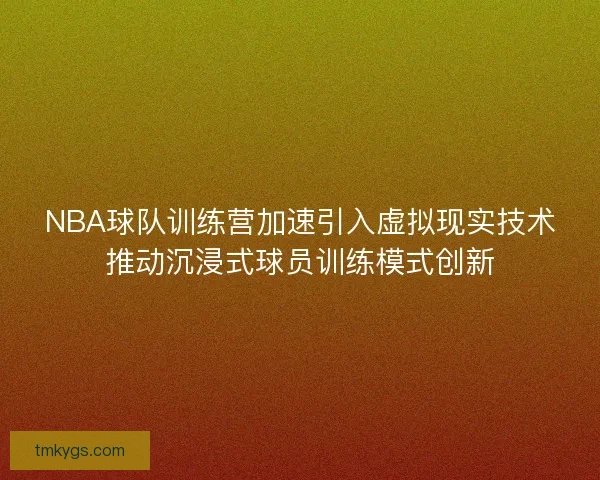 NBA球队训练营加速引入虚拟现实技术推动沉浸式球员训练模式创新 NBA球队训练营加速引入虚拟现实技术推动沉浸式球员训练模式创新