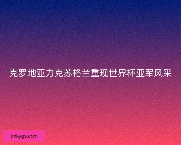 克罗地亚力克苏格兰重现世界杯亚军风采 克罗地亚力克苏格兰重现世界杯亚军风采
