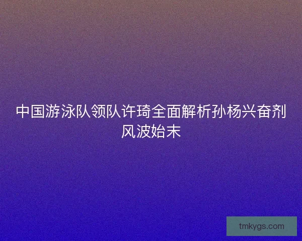 中国游泳队领队许琦全面解析孙杨兴奋剂风波始末 中国游泳队领队许琦全面解析孙杨兴奋剂风波始末