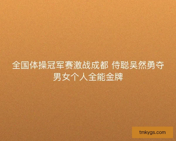 全国体操冠军赛激战成都 侍聪吴然勇夺男女个人全能金牌 全国体操冠军赛激战成都 侍聪吴然勇夺男女个人全能金牌