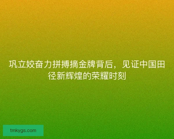 巩立姣奋力拼搏摘金牌背后，见证中国田径新辉煌的荣耀时刻