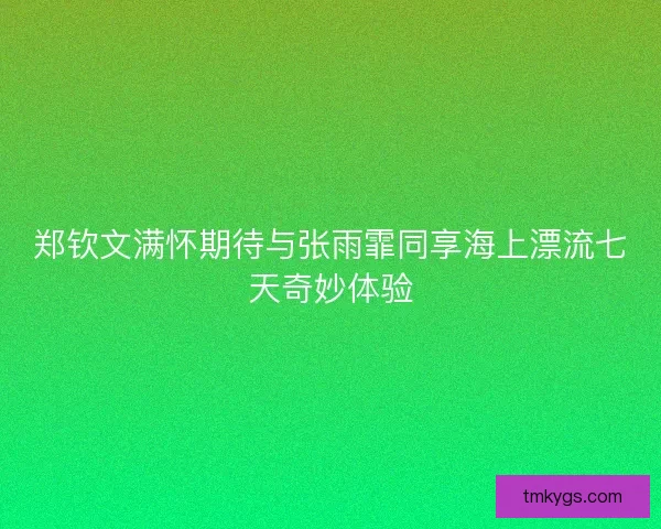 郑钦文满怀期待与张雨霏同享海上漂流七天奇妙体验 郑钦文满怀期待与张雨霏同享海上漂流七天奇妙体验