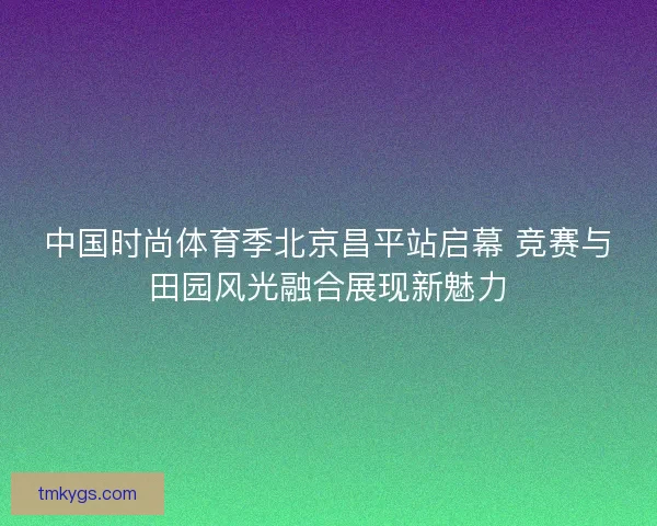 中国时尚体育季北京昌平站启幕 竞赛与田园风光融合展现新魅力