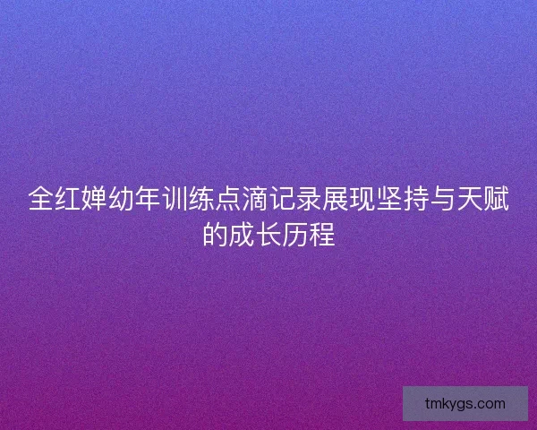 全红婵幼年训练点滴记录展现坚持与天赋的成长历程 全红婵幼年训练点滴记录展现坚持与天赋的成长历程