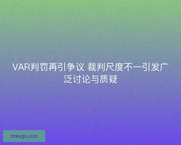 VAR判罚再引争议 裁判尺度不一引发广泛讨论与质疑