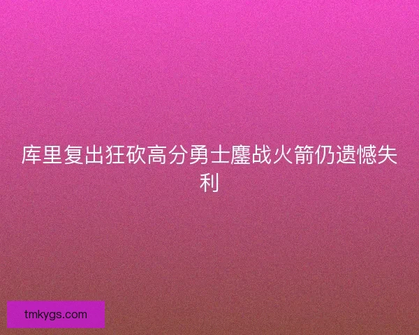 库里复出狂砍高分勇士鏖战火箭仍遗憾失利 库里复出狂砍高分勇士鏖战火箭仍遗憾失利